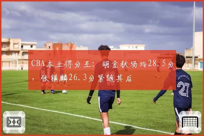 CBA本土得分王：胡金秋场均28.5分，张镇麟26.3分紧随其后