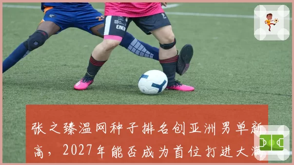 张之臻温网种子排名创亚洲男单新高，2027年能否成为首位打进大满贯四强的中国男选手？