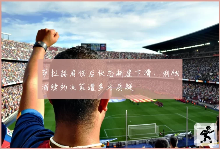 萨拉赫肩伤后状态断崖下滑，利物浦续约决策遭多方质疑