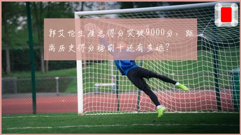 郭艾伦生涯总得分突破9000分，距离历史得分榜前十还有多远？