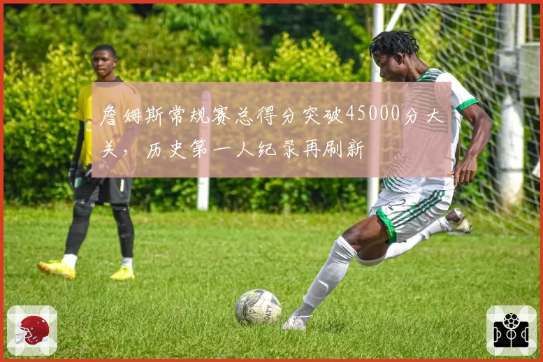 詹姆斯常规赛总得分突破45000分大关，历史第一人纪录再刷新