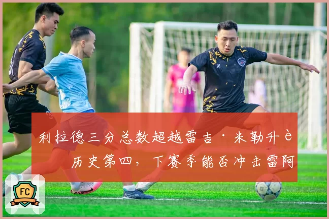 利拉德三分总数超越雷吉·米勒升至历史第四，下赛季能否冲击雷阿伦的2973记纪录？