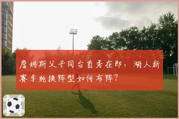 詹姆斯父子同台首秀在即，湖人新赛季轮换阵型如何布阵？