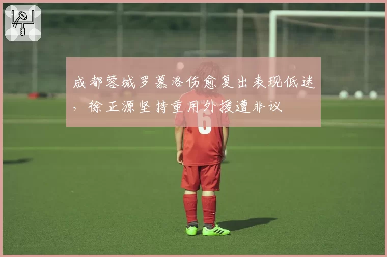 成都蓉城罗慕洛伤愈复出表现低迷，徐正源坚持重用外援遭非议
