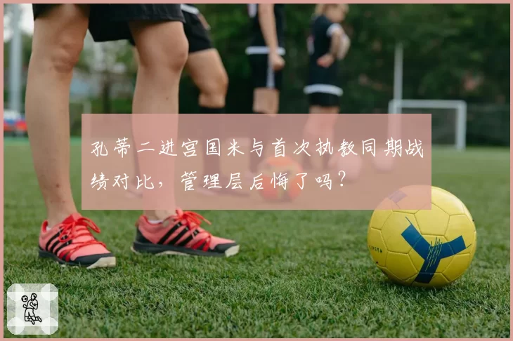 孔蒂二进宫国米与首次执教同期战绩对比，管理层后悔了吗？