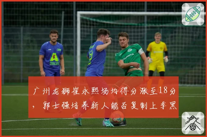 广州龙狮崔永熙场均得分涨至18分，郭士强培养新人能否复制上季黑马奇迹？