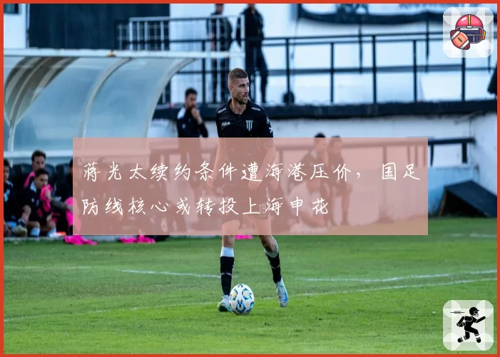 蒋光太续约条件遭海港压价,国足防线核心或转投上海申花