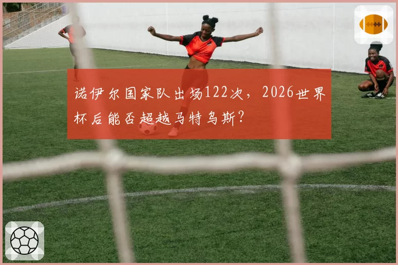 诺伊尔国家队出场122次,2026世界杯后能否超越马特乌斯?