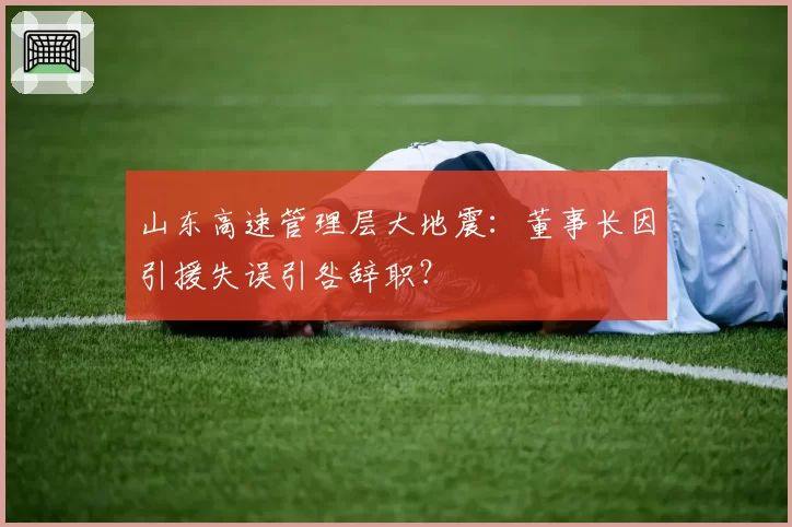 山东高速管理层大地震：董事长因引援失误引咎辞职？