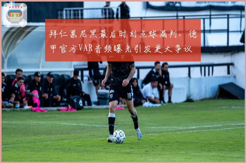 拜仁慕尼黑最后时刻点球漏判，德甲官方VAR音频曝光引发更大争议