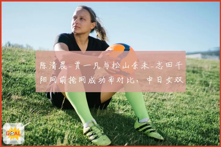 陈清晨_贾一凡与松山奈未_志田千阳网前抢网成功率对比，中日女双巅峰对决