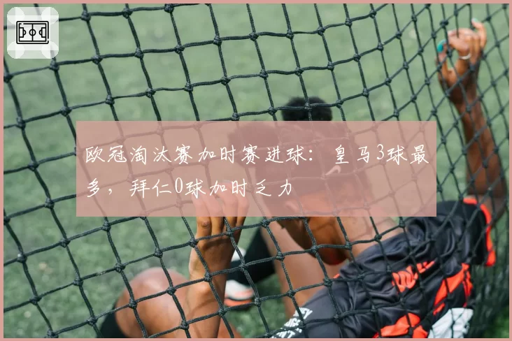 欧冠淘汰赛加时赛进球：皇马3球最多，拜仁0球加时乏力