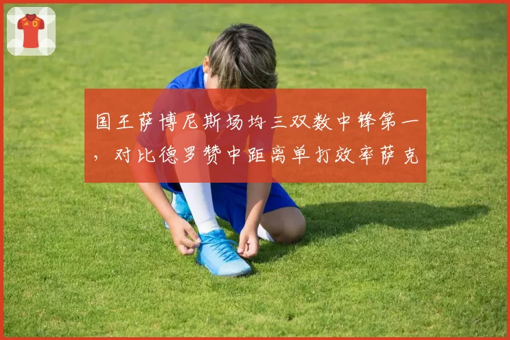 国王萨博尼斯场均三双数中锋第一，对比德罗赞中距离单打效率萨克拉门托战术转型引期待__br_