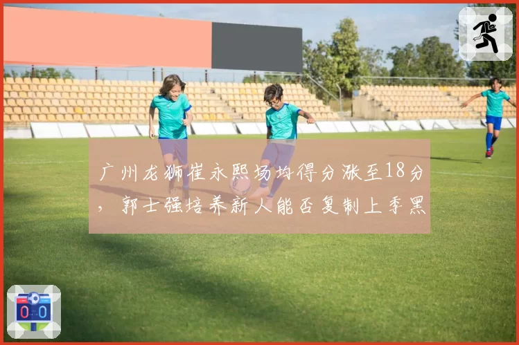 广州龙狮崔永熙场均得分涨至18分,郭士强培养新人能否复制上季黑马奇迹?