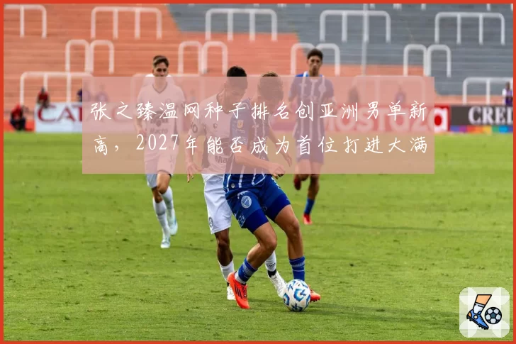 张之臻温网种子排名创亚洲男单新高,2027年能否成为首位打进大满贯四强的中国男选手?