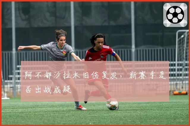 阿不都沙拉木旧伤复发，新赛季是否出战成疑