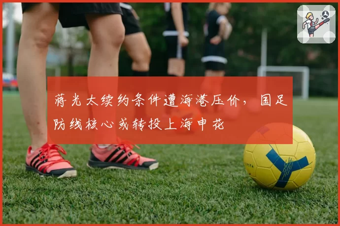 蒋光太续约条件遭海港压价，国足防线核心或转投上海申花