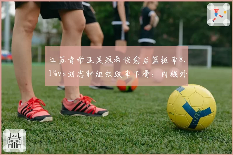 江苏肯帝亚吴冠希伤愈后篮板率8.1%vs刘志轩组织效率下滑，内线外线双重短板制约排名反弹