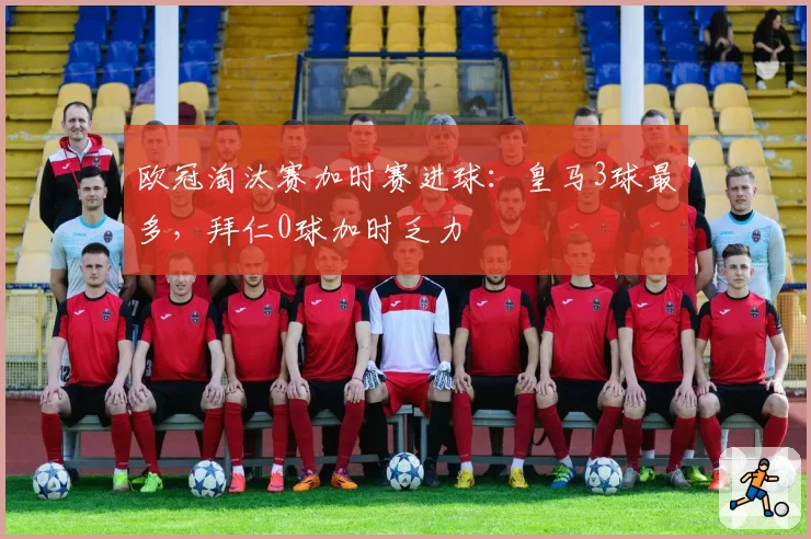 欧冠淘汰赛加时赛进球：皇马3球最多，拜仁0球加时乏力