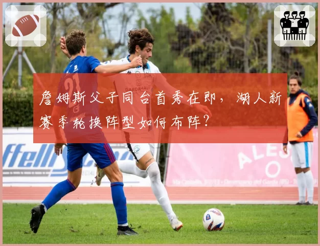 詹姆斯父子同台首秀在即，湖人新赛季轮换阵型如何布阵？