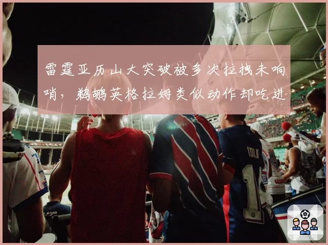 雷霆亚历山大突破被多次拉拽未响哨，鹈鹕英格拉姆类似动作却吃进攻犯规