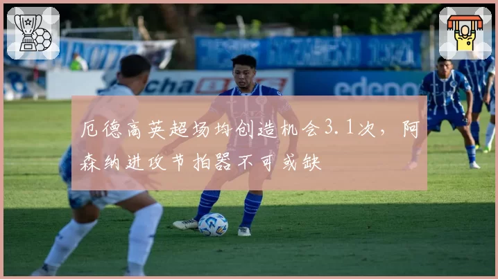 厄德高英超场均创造机会3.1次，阿森纳进攻节拍器不可或缺