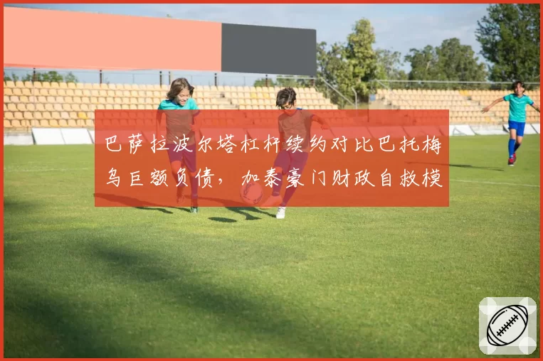 巴萨拉波尔塔杠杆续约对比巴托梅乌巨额负债，加泰豪门财政自救模式成败几何