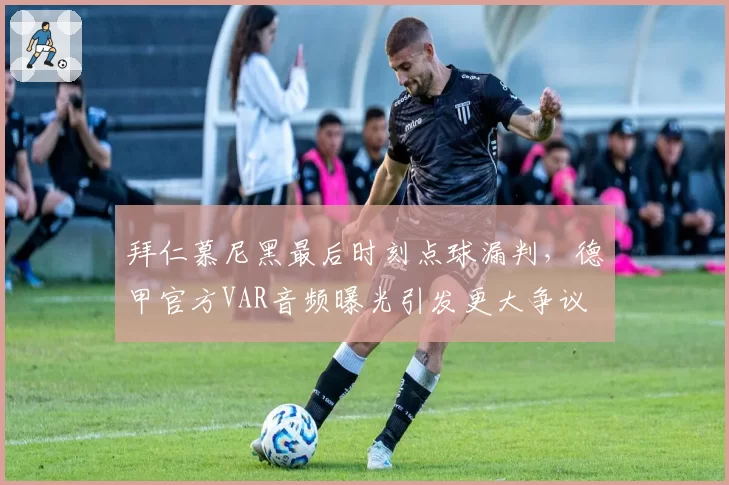 拜仁慕尼黑最后时刻点球漏判，德甲官方VAR音频曝光引发更大争议