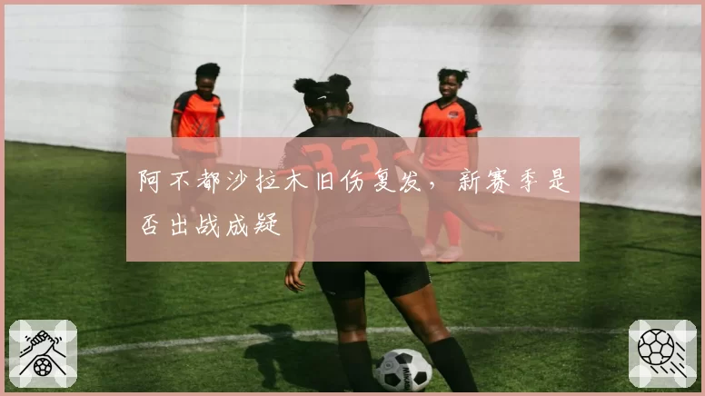 阿不都沙拉木旧伤复发，新赛季是否出战成疑