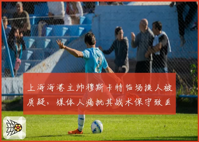 上海海港主帅穆斯卡特临场换人被质疑，媒体人痛批其战术保守致丢分