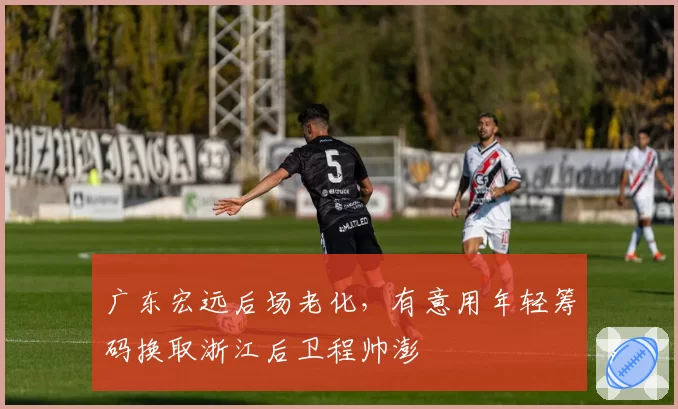 广东宏远后场老化，有意用年轻筹码换取浙江后卫程帅澎
