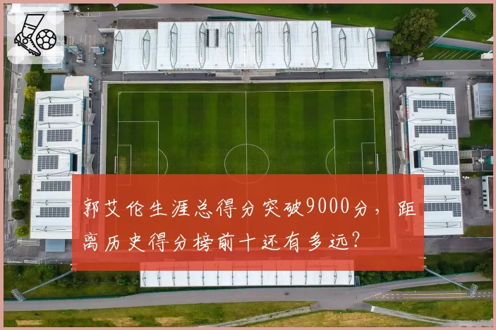 郭艾伦生涯总得分突破9000分，距离历史得分榜前十还有多远？
