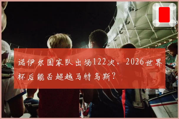 诺伊尔国家队出场122次，2026世界杯后能否超越马特乌斯？
