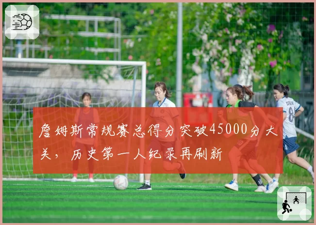 詹姆斯常规赛总得分突破45000分大关，历史第一人纪录再刷新