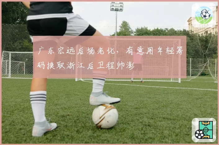 广东宏远后场老化，有意用年轻筹码换取浙江后卫程帅澎