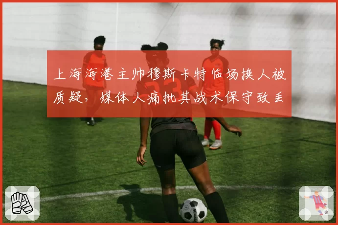 上海海港主帅穆斯卡特临场换人被质疑，媒体人痛批其战术保守致丢分