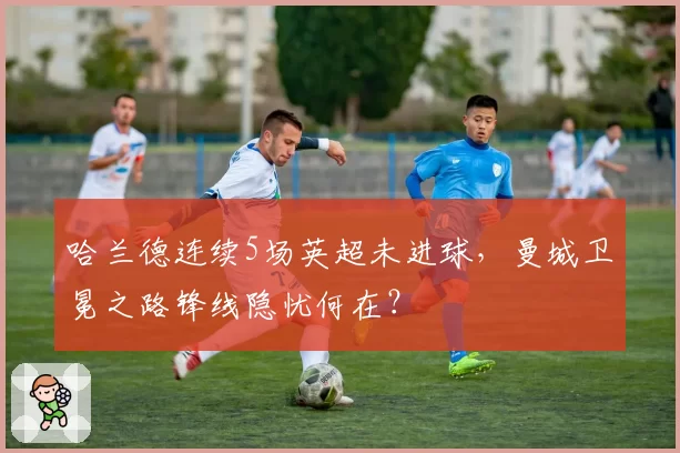 哈兰德连续5场英超未进球，曼城卫冕之路锋线隐忧何在？