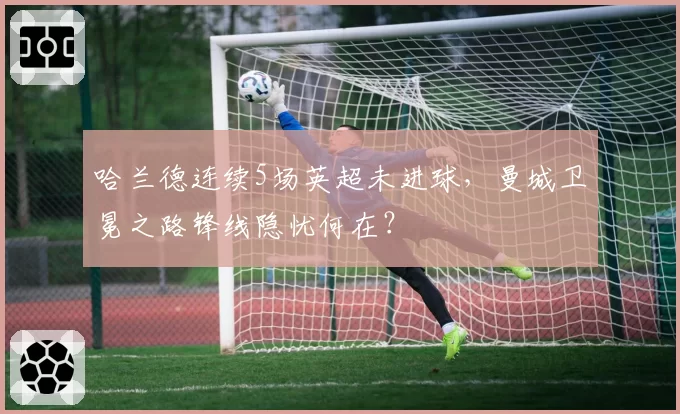 哈兰德连续5场英超未进球，曼城卫冕之路锋线隐忧何在？